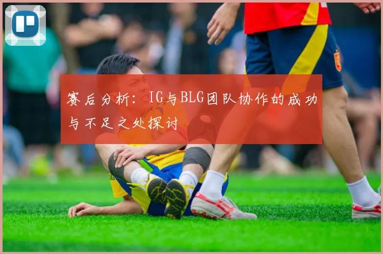 赛后分析：IG与BLG团队协作的成功与不足之处探讨