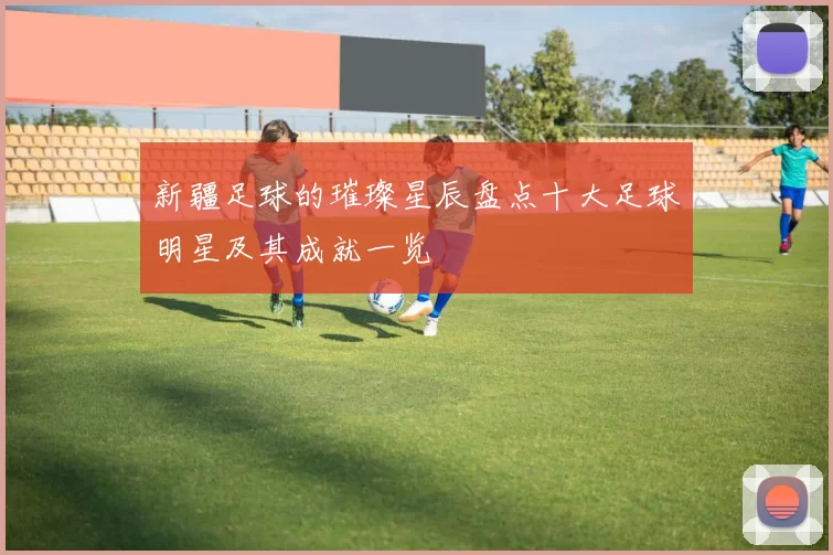 新疆足球的璀璨星辰盘点十大足球明星及其成就一览