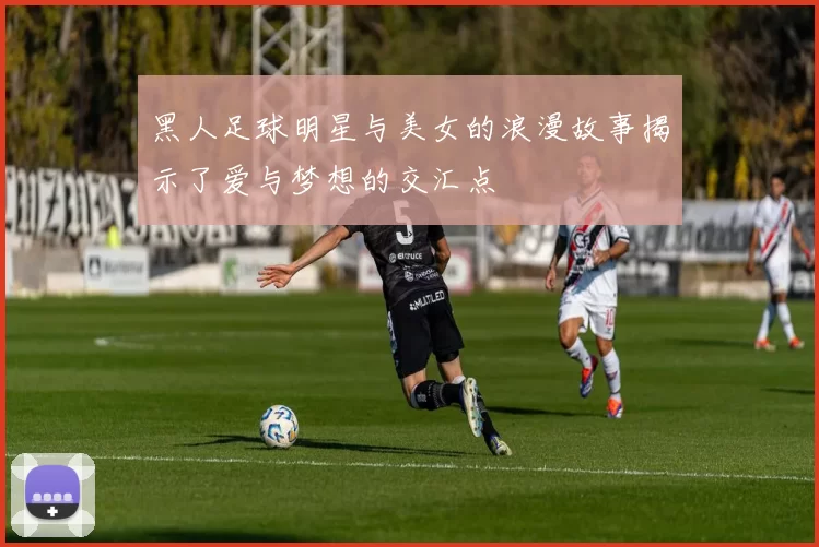 黑人足球明星与美女的浪漫故事揭示了爱与梦想的交汇点