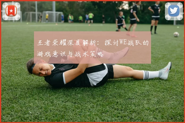 王者荣耀深度解析：探讨WE战队的游戏意识与战术策略