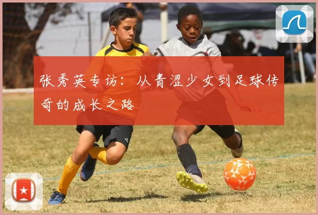 张秀英专访：从青涩少女到足球传奇的成长之路