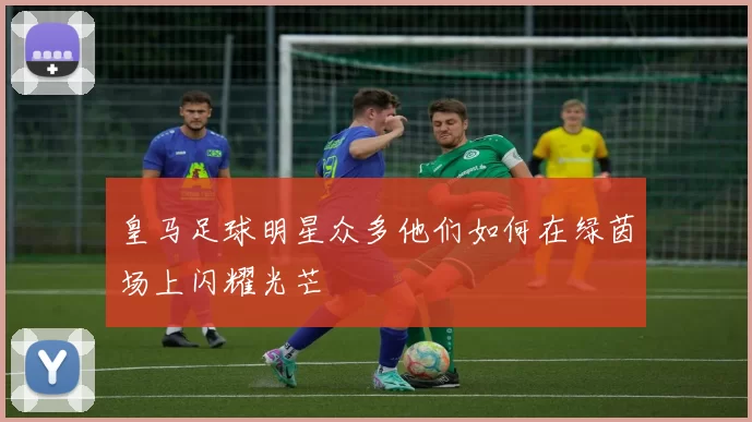 皇马足球明星众多他们如何在绿茵场上闪耀光芒