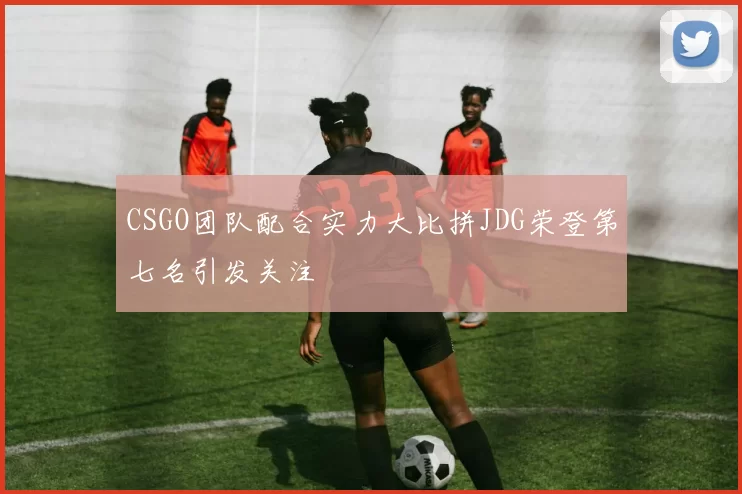CSGO团队配合实力大比拼JDG荣登第七名引发关注