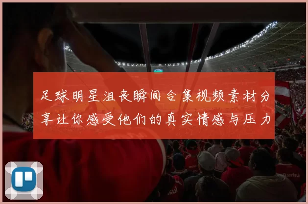 足球明星沮丧瞬间合集视频素材分享让你感受他们的真实情感与压力