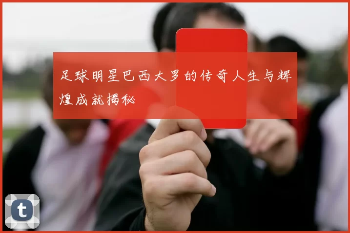 足球明星巴西大罗的传奇人生与辉煌成就揭秘
