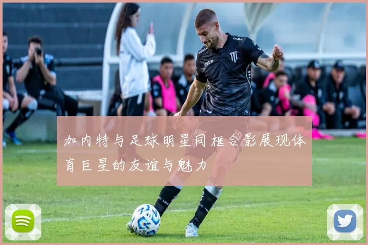 加内特与足球明星同框合影展现体育巨星的友谊与魅力
