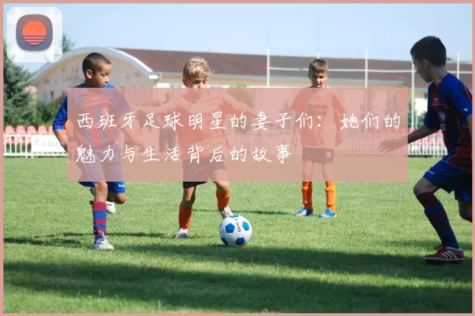 西班牙足球明星的妻子们：她们的魅力与生活背后的故事