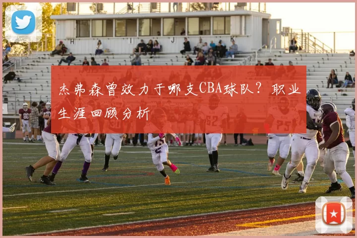 杰弗森曾效力于哪支CBA球队？职业生涯回顾分析