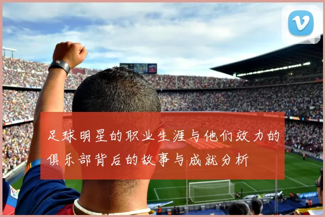 足球明星的职业生涯与他们效力的俱乐部背后的故事与成就分析