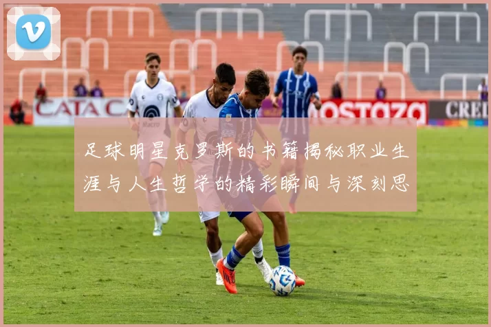 足球明星克罗斯的书籍揭秘职业生涯与人生哲学的精彩瞬间与深刻思考