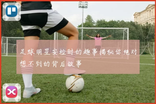 足球明星安检时的趣事揭秘你绝对想不到的背后故事