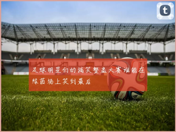 足球明星们的搞笑整蛊大赛谁能在绿茵场上笑到最后