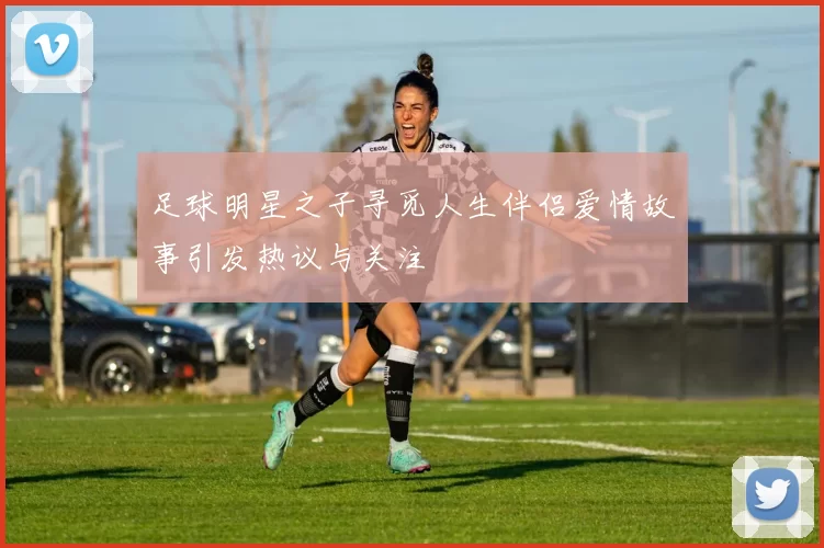 足球明星之子寻觅人生伴侣爱情故事引发热议与关注