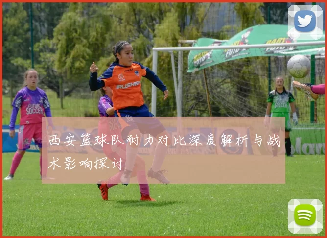 西安篮球队耐力对比深度解析与战术影响探讨