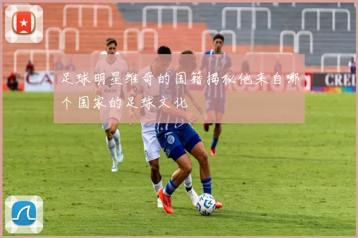 足球明星维奇的国籍揭秘他来自哪个国家的足球文化