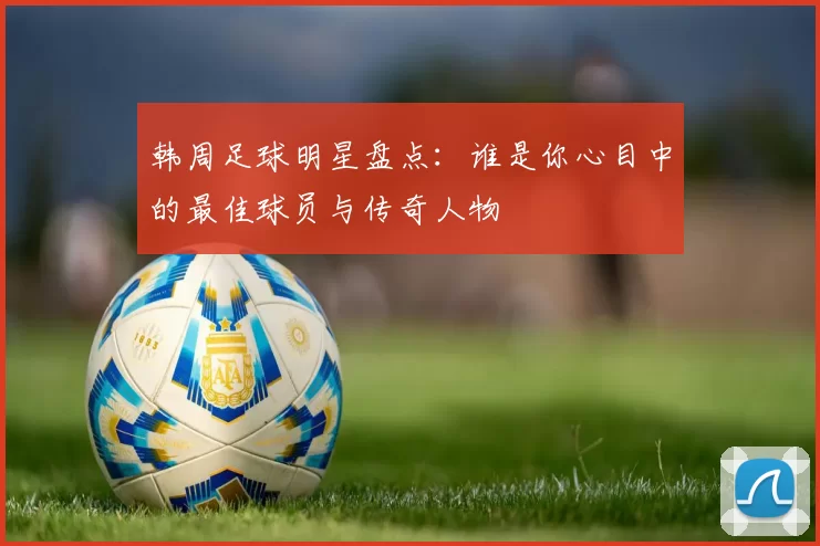 韩周足球明星盘点：谁是你心目中的最佳球员与传奇人物