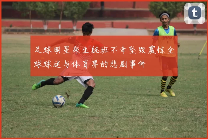足球明星乘坐航班不幸坠毁震惊全球球迷与体育界的悲剧事件