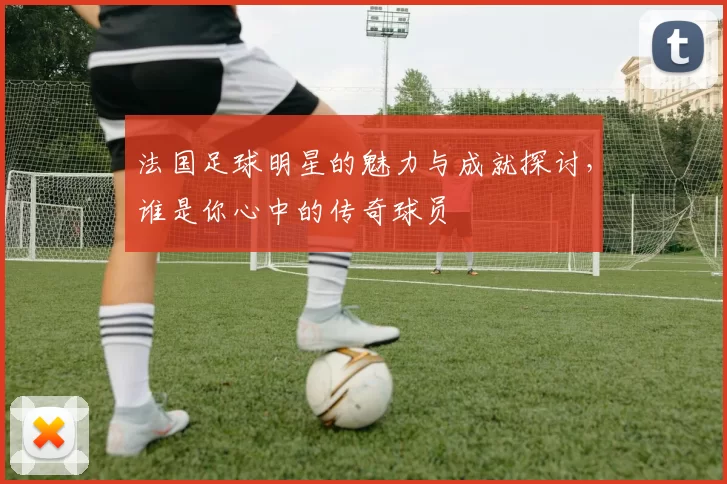 法国足球明星的魅力与成就探讨，谁是你心中的传奇球员
