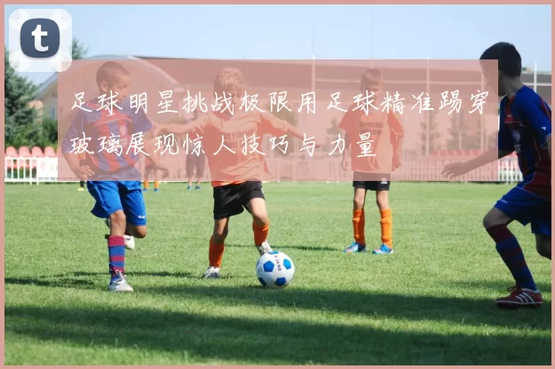 足球明星挑战极限用足球精准踢穿玻璃展现惊人技巧与力量