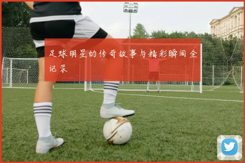 足球明星的传奇故事与精彩瞬间全记录