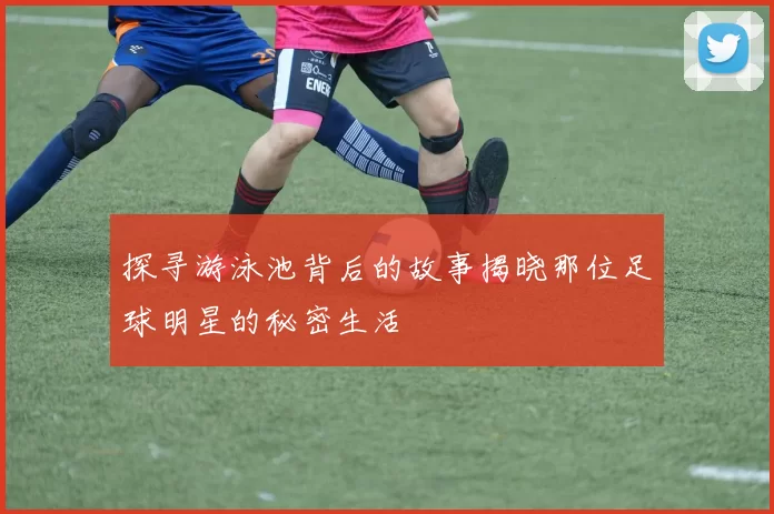 探寻游泳池背后的故事揭晓那位足球明星的秘密生活