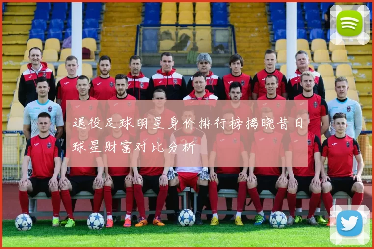 退役足球明星身价排行榜揭晓昔日球星财富对比分析