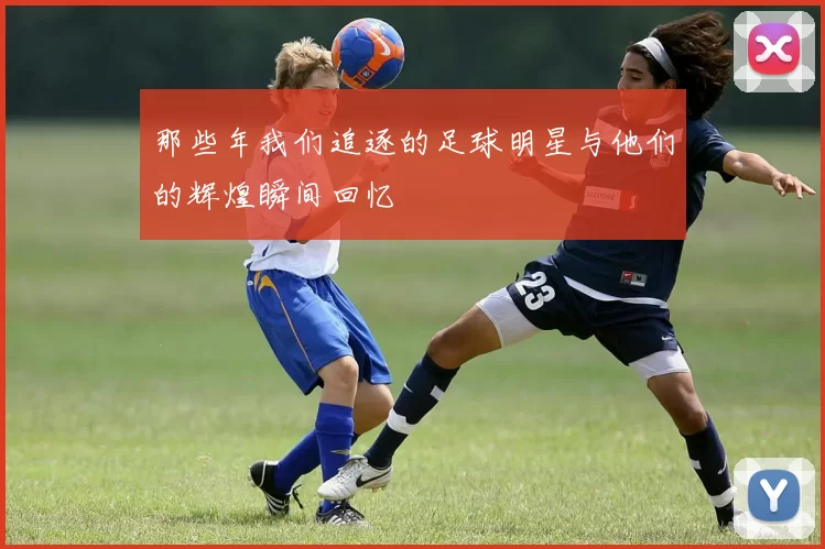 那些年我们追逐的足球明星与他们的辉煌瞬间回忆