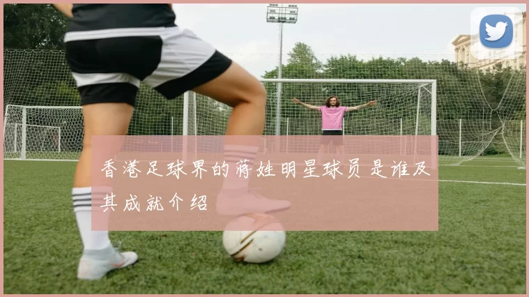 香港足球界的蒋姓明星球员是谁及其成就介绍