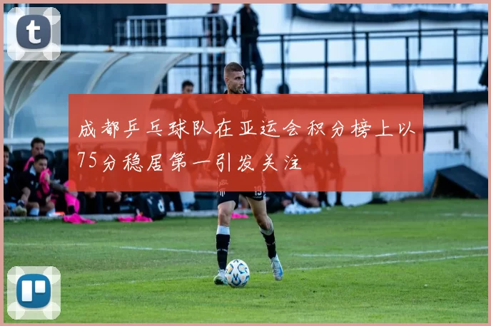 成都乒乓球队在亚运会积分榜上以75分稳居第一引发关注