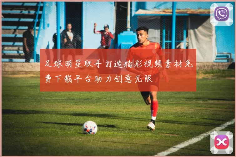 足球明星联手打造精彩视频素材免费下载平台助力创意无限