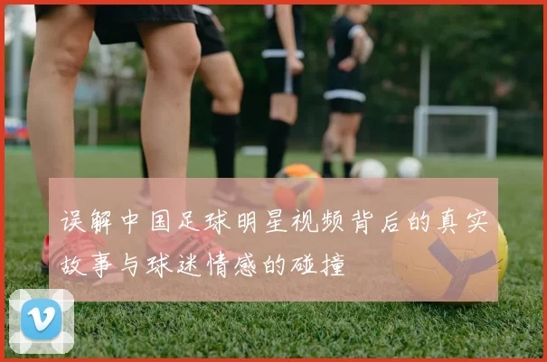 误解中国足球明星视频背后的真实故事与球迷情感的碰撞