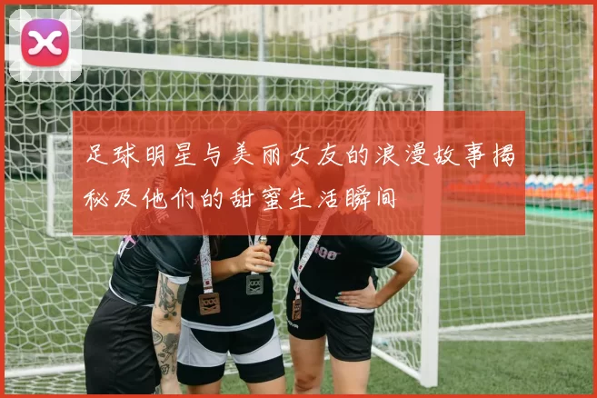 足球明星与美丽女友的浪漫故事揭秘及他们的甜蜜生活瞬间