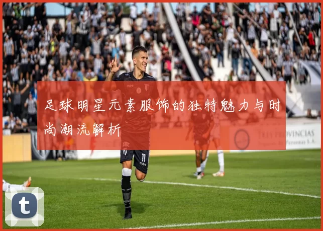 足球明星元素服饰的独特魅力与时尚潮流解析