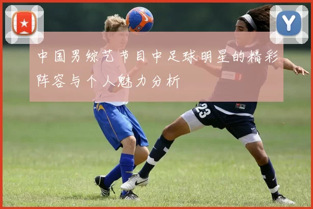 中国男综艺节目中足球明星的精彩阵容与个人魅力分析