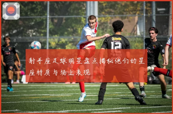 射手座足球明星盘点揭秘他们的星座特质与场上表现