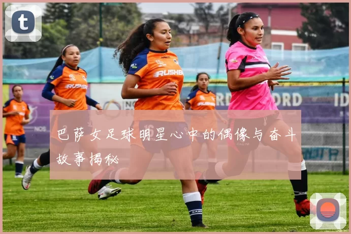 巴萨女足球明星心中的偶像与奋斗故事揭秘