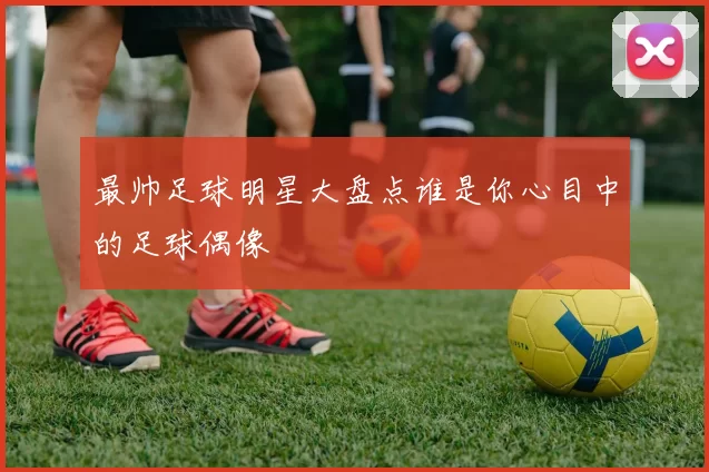 最帅足球明星大盘点谁是你心目中的足球偶像