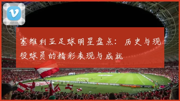 塞维利亚足球明星盘点：历史与现役球员的精彩表现与成就