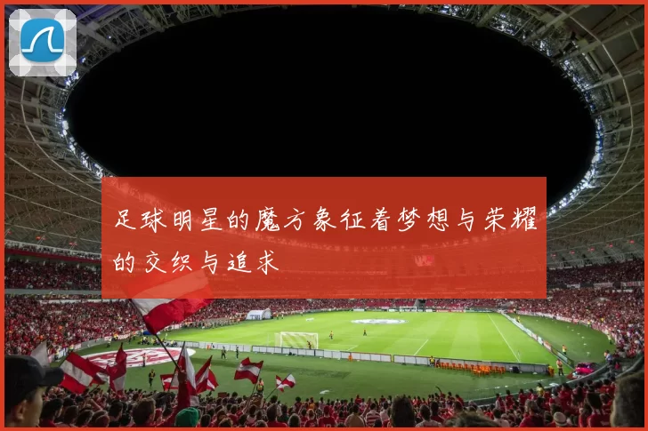 足球明星的魔方象征着梦想与荣耀的交织与追求