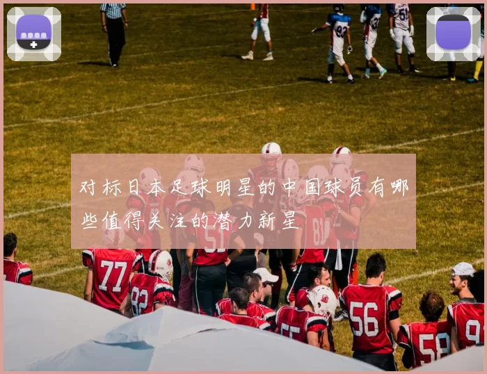 对标日本足球明星的中国球员有哪些值得关注的潜力新星