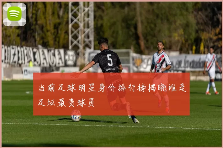 当前足球明星身价排行榜揭晓谁是足坛最贵球员