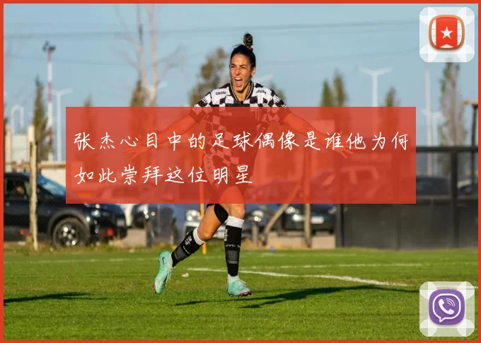 张杰心目中的足球偶像是谁他为何如此崇拜这位明星