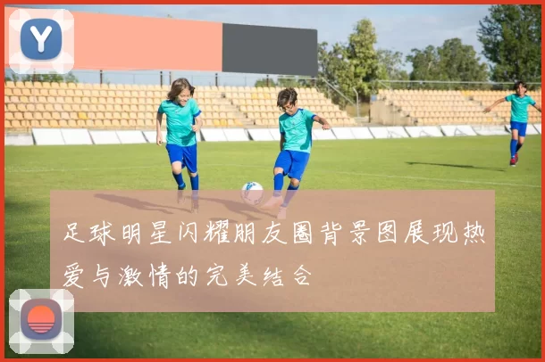足球明星闪耀朋友圈背景图展现热爱与激情的完美结合