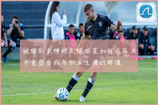 被球队束缚的足球明星如何在压力中重塑自我与职业生涯的辉煌