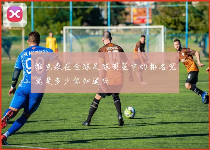 维克森在全球足球明星中的排名究竟是多少你知道吗