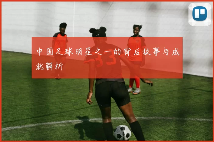 中国足球明星之一的背后故事与成就解析