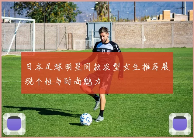 日本足球明星同款发型女生推荐展现个性与时尚魅力