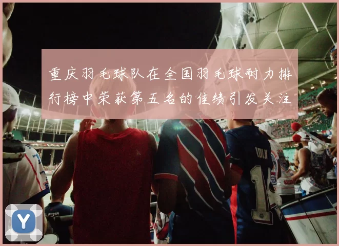 重庆羽毛球队在全国羽毛球耐力排行榜中荣获第五名的佳绩引发关注