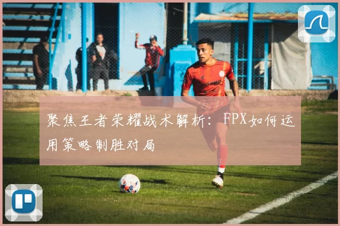 聚焦王者荣耀战术解析：FPX如何运用策略制胜对局