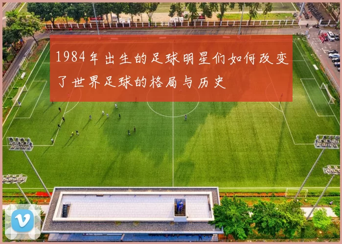 1984年出生的足球明星们如何改变了世界足球的格局与历史